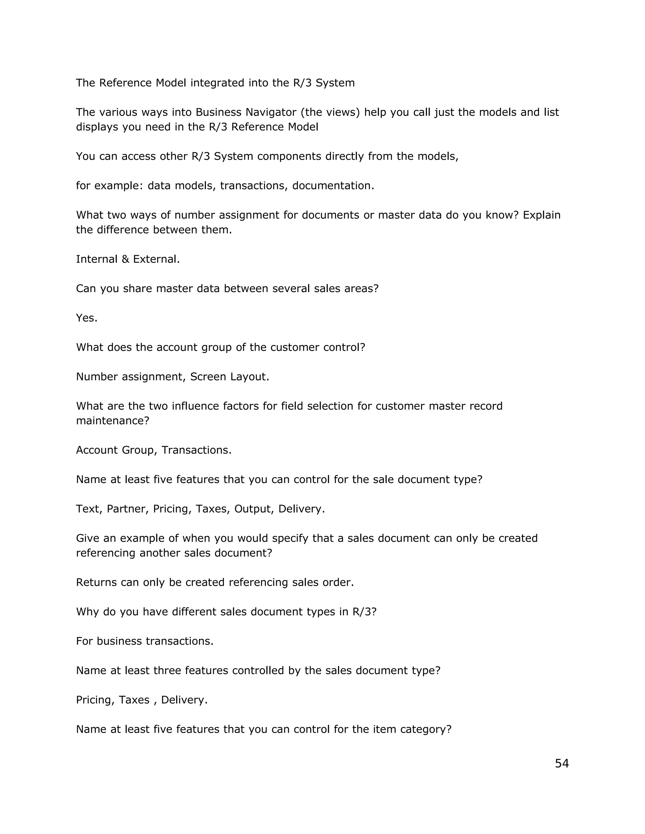 The Reference Model integrated into the R/3 System
The various ways into Business Navigator (the views) help you call just the models and list
displays you need in the R/3 Reference Model
You can access other R/3 System components directly from the models,
for example: data models, transactions, documentation.
What two ways of number assignment for documents or master data do you know? Explain
the difference between them.
Internal & External.
Can you share master data between several sales areas?
Yes.
What does the account group of the customer control?
Number assignment, Screen Layout.
What are the two influence factors for field selection for customer master record
maintenance?
Account Group, Transactions.
Name at least five features that you can control for the sale document type?
Text, Partner, Pricing, Taxes, Output, Delivery.
Give an example of when you would specify that a sales document can only be created
referencing another sales document?
Returns can only be created referencing sales order.
Why do you have different sales document types in R/3?
For business transactions.
Name at least three features controlled by the sales document type?
Pricing, Taxes , Delivery.
Name at least five features that you can control for the item category?
54
 