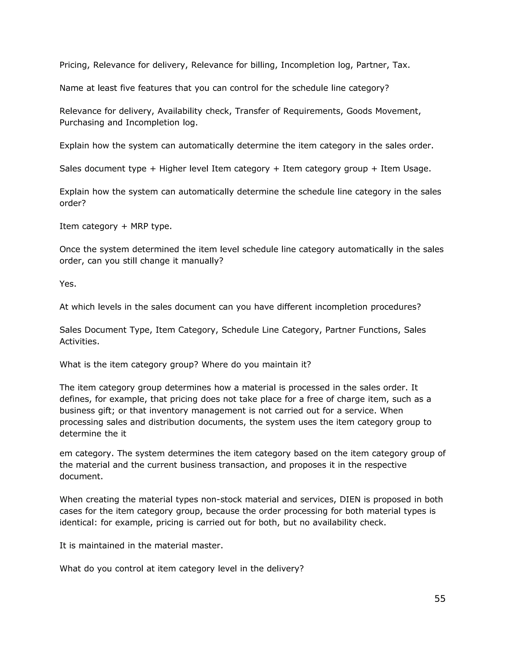 Pricing, Relevance for delivery, Relevance for billing, Incompletion log, Partner, Tax.
Name at least five features that you can control for the schedule line category?
Relevance for delivery, Availability check, Transfer of Requirements, Goods Movement,
Purchasing and Incompletion log.
Explain how the system can automatically determine the item category in the sales order.
Sales document type + Higher level Item category + Item category group + Item Usage.
Explain how the system can automatically determine the schedule line category in the sales
order?
Item category + MRP type.
Once the system determined the item level schedule line category automatically in the sales
order, can you still change it manually?
Yes.
At which levels in the sales document can you have different incompletion procedures?
Sales Document Type, Item Category, Schedule Line Category, Partner Functions, Sales
Activities.
What is the item category group? Where do you maintain it?
The item category group determines how a material is processed in the sales order. It
defines, for example, that pricing does not take place for a free of charge item, such as a
business gift; or that inventory management is not carried out for a service. When
processing sales and distribution documents, the system uses the item category group to
determine the it
em category. The system determines the item category based on the item category group of
the material and the current business transaction, and proposes it in the respective
document.
When creating the material types non-stock material and services, DIEN is proposed in both
cases for the item category group, because the order processing for both material types is
identical: for example, pricing is carried out for both, but no availability check.
It is maintained in the material master.
What do you control at item category level in the delivery?
55
 