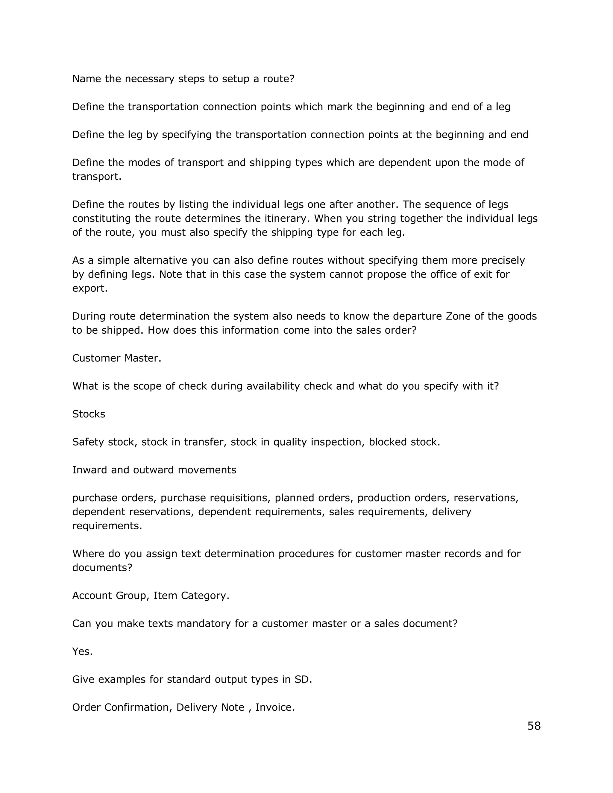 Name the necessary steps to setup a route?
Define the transportation connection points which mark the beginning and end of a leg
Define the leg by specifying the transportation connection points at the beginning and end
Define the modes of transport and shipping types which are dependent upon the mode of
transport.
Define the routes by listing the individual legs one after another. The sequence of legs
constituting the route determines the itinerary. When you string together the individual legs
of the route, you must also specify the shipping type for each leg.
As a simple alternative you can also define routes without specifying them more precisely
by defining legs. Note that in this case the system cannot propose the office of exit for
export.
During route determination the system also needs to know the departure Zone of the goods
to be shipped. How does this information come into the sales order?
Customer Master.
What is the scope of check during availability check and what do you specify with it?
Stocks
Safety stock, stock in transfer, stock in quality inspection, blocked stock.
Inward and outward movements
purchase orders, purchase requisitions, planned orders, production orders, reservations,
dependent reservations, dependent requirements, sales requirements, delivery
requirements.
Where do you assign text determination procedures for customer master records and for
documents?
Account Group, Item Category.
Can you make texts mandatory for a customer master or a sales document?
Yes.
Give examples for standard output types in SD.
Order Confirmation, Delivery Note , Invoice.
58
 