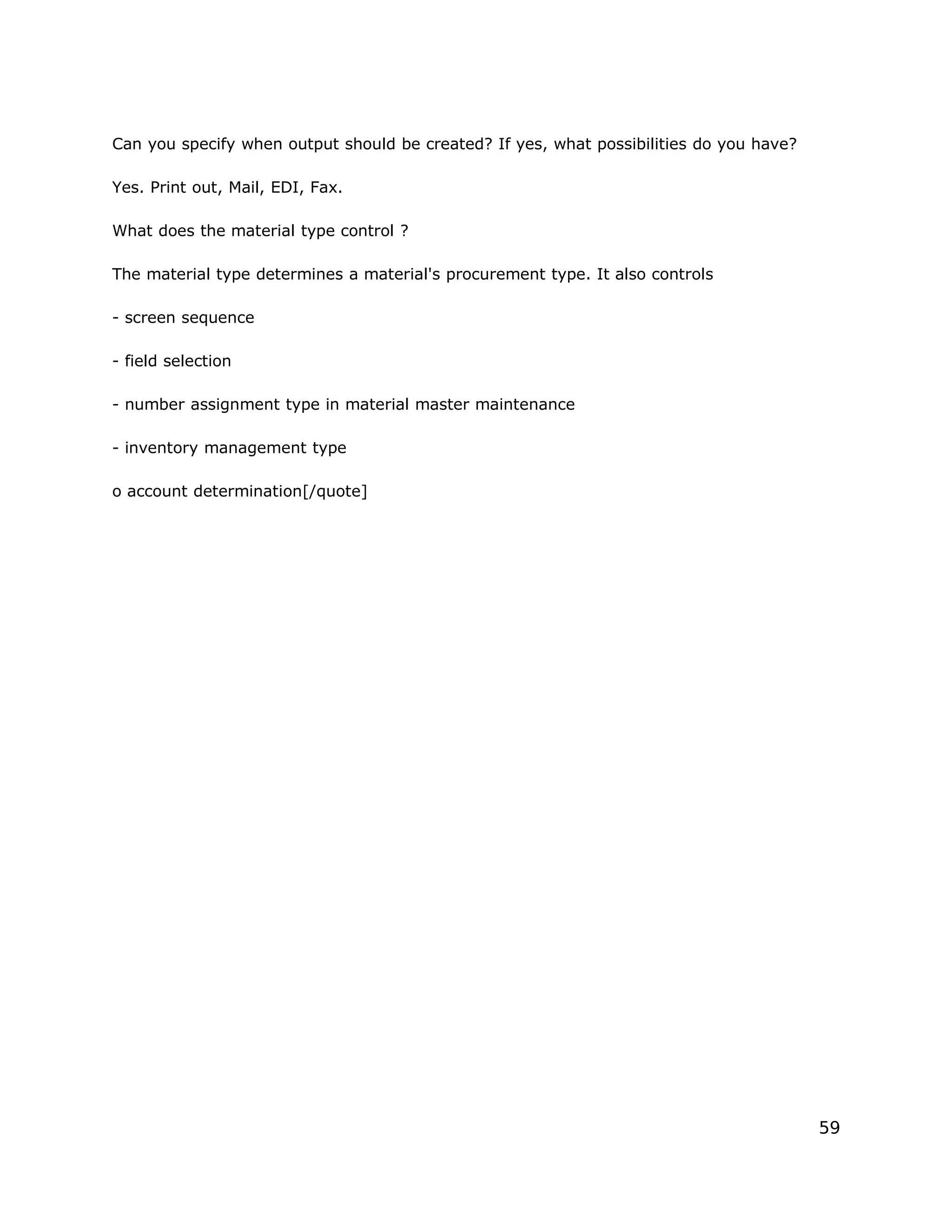 Can you specify when output should be created? If yes, what possibilities do you have?
Yes. Print out, Mail, EDI, Fax.
What does the material type control ?
The material type determines a material's procurement type. It also controls
- screen sequence
- field selection
- number assignment type in material master maintenance
- inventory management type
o account determination[/quote]
59
 