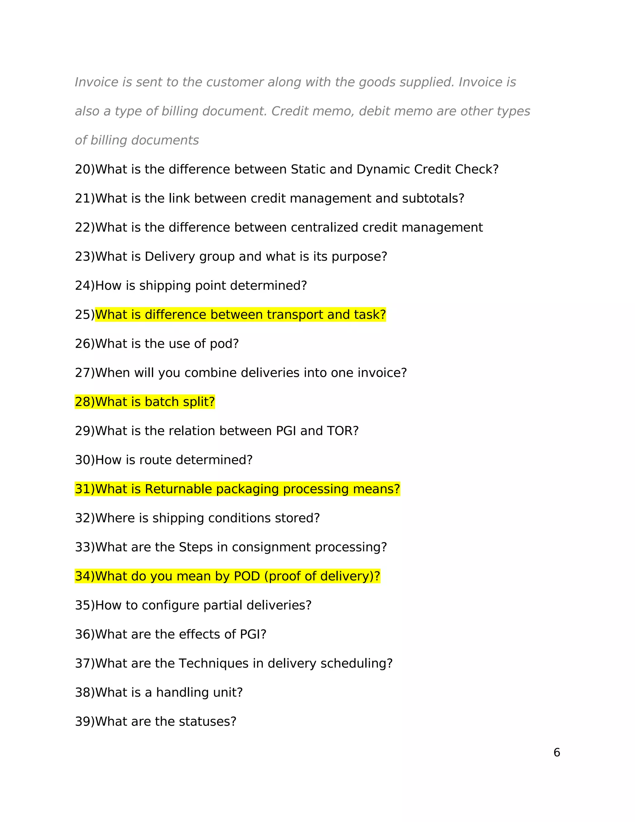 Invoice is sent to the customer along with the goods supplied. Invoice is
also a type of billing document. Credit memo, debit memo are other types
of billing documents
20)What is the difference between Static and Dynamic Credit Check?
21)What is the link between credit management and subtotals?
22)What is the difference between centralized credit management
23)What is Delivery group and what is its purpose?
24)How is shipping point determined?
25)What is difference between transport and task?
26)What is the use of pod?
27)When will you combine deliveries into one invoice?
28)What is batch split?
29)What is the relation between PGI and TOR?
30)How is route determined?
31)What is Returnable packaging processing means?
32)Where is shipping conditions stored?
33)What are the Steps in consignment processing?
34)What do you mean by POD (proof of delivery)?
35)How to configure partial deliveries?
36)What are the effects of PGI?
37)What are the Techniques in delivery scheduling?
38)What is a handling unit?
39)What are the statuses?
6
 