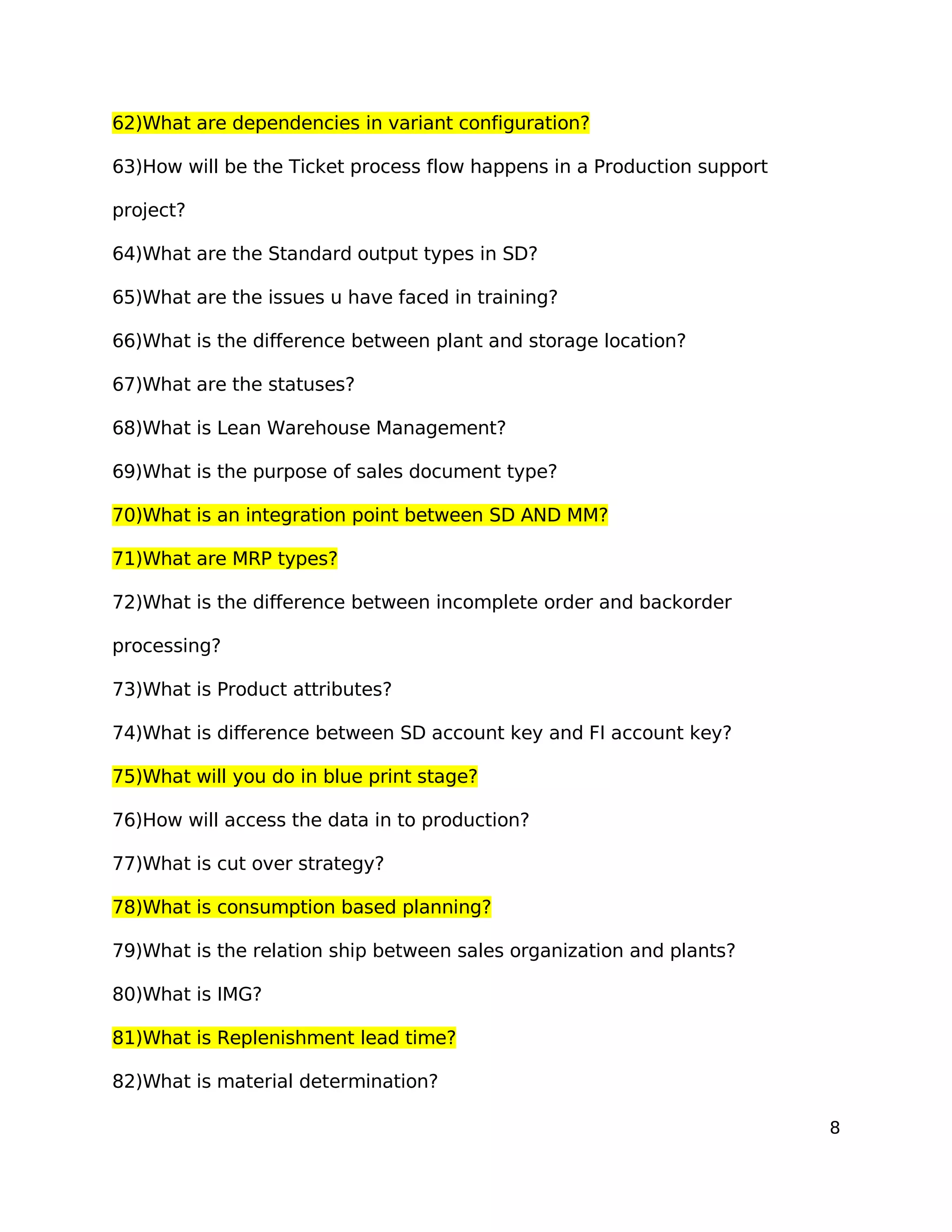62)What are dependencies in variant configuration?
63)How will be the Ticket process flow happens in a Production support
project?
64)What are the Standard output types in SD?
65)What are the issues u have faced in training?
66)What is the difference between plant and storage location?
67)What are the statuses?
68)What is Lean Warehouse Management?
69)What is the purpose of sales document type?
70)What is an integration point between SD AND MM?
71)What are MRP types?
72)What is the difference between incomplete order and backorder
processing?
73)What is Product attributes?
74)What is difference between SD account key and FI account key?
75)What will you do in blue print stage?
76)How will access the data in to production?
77)What is cut over strategy?
78)What is consumption based planning?
79)What is the relation ship between sales organization and plants?
80)What is IMG?
81)What is Replenishment lead time?
82)What is material determination?
8
 