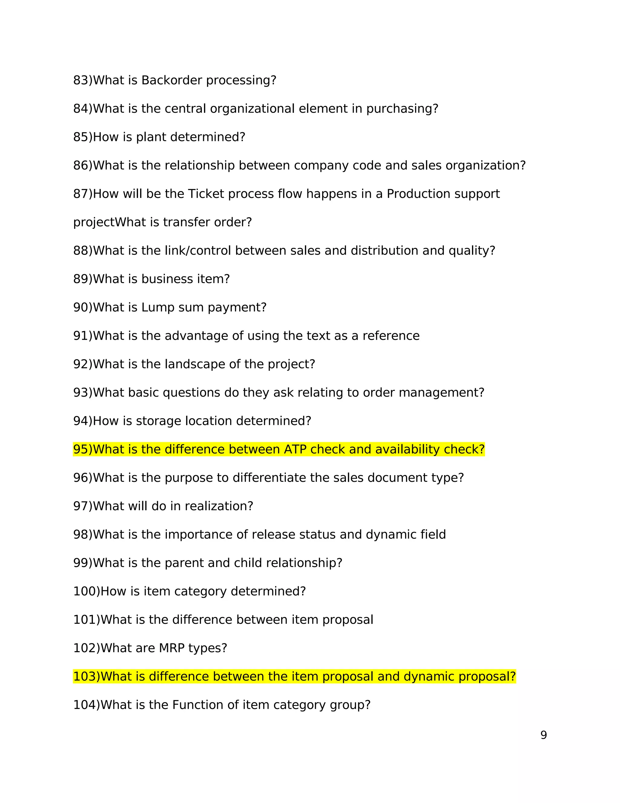83)What is Backorder processing?
84)What is the central organizational element in purchasing?
85)How is plant determined?
86)What is the relationship between company code and sales organization?
87)How will be the Ticket process flow happens in a Production support
projectWhat is transfer order?
88)What is the link/control between sales and distribution and quality?
89)What is business item?
90)What is Lump sum payment?
91)What is the advantage of using the text as a reference
92)What is the landscape of the project?
93)What basic questions do they ask relating to order management?
94)How is storage location determined?
95)What is the difference between ATP check and availability check?
96)What is the purpose to differentiate the sales document type?
97)What will do in realization?
98)What is the importance of release status and dynamic field
99)What is the parent and child relationship?
100)How is item category determined?
101)What is the difference between item proposal
102)What are MRP types?
103)What is difference between the item proposal and dynamic proposal?
104)What is the Function of item category group?
9
 