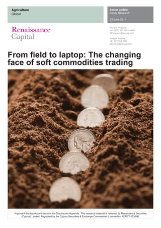 Agriculture
Global
Sector update
Equity Research
23 June 2011
From ﬁeld to laptop: The changing
face of soft commodities trading
Richard Ferguson
+44 (207) 367-7991 x8991
RFerguson@rencap.com
Deepak Krishna
+91 422 264 2883
DKrishna@rencap.com
Important disclosures are found at the Disclosures Appendix. This research material is released by Renaissance Securities
(Cyprus) Limited. Regulated by the Cyprus Securities & Exchange Commission (License No: KEPEY 053/04).
 