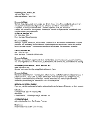 Vidalia Apparel, Vidalia, LA
July 2004-April 2010
HR Clerk/Benefits Clerk/CSR
Responsibilities:
Clerical, filing, typing, data entry, copy, fax. Orient of new hires. Processed and data entry of
employment application. Background and reference checks on potential new hires
Enrollment of employee benefits Blue Cross/Blue Shield, 401K, life insurance.
Entered and processed employee tax information. Answer multi-phone line, switchboard, and
transfer calls to designated area.
JC Penny, Natchez, MS
Feb 2000-June 2004
Dept. Manager/Sales Associate
Responsibilities:
Managed lingerie, Handbags, Accessories, Misses Casual .Maintained merchandise, seasonal
planners, and restocking of merchandise. Supervise part-time associates, authorized refunds,
returns and exchanges. Distribute cash as need to employees. Secure money at closing.
K Mart, Natchez, MS
Apr 1999-Feb 2002
Dept. Manager Children and Electronics
Responsibilities:
Managed and maintain department, stock merchandise, order merchandise, customer service,
and shipping and receive merchandise, authorized refunds and returns, secured cash at closing.
Natchez Regional Medical Center, Natchez, MS
April 1992-Feb-1998
Monitor Technician/Unit Secretary/Medical Records Clerk
Responsibilities:
Monitor Cardiac Patient in Telemetry Unit. Inform nursing staff of any abnormalities or change in
patient condition. Data Entry of patient information, Physician orders, labs and procedures,
assigned available beds and discharged patients. Prepared and maintain patient charts,
answered patient call lights, switchboard, and multi-line phone
MEDICAL RECORDS CLERK
Filed and maintain patients charts also retrieved patients charts upon Physician or Units request.
Education
Cathedral High School, Natchez, MS
May 1984
Copiah-Lincoln Community College, Natchez, MS
CERTIFICATIONS
Administrative Services Certification Program
References
References are available upon request.
 