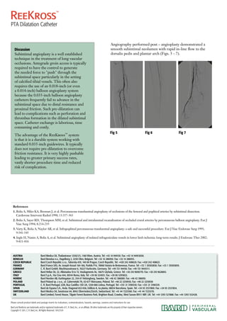 Discussion 
Subintimal angioplasty is a well established 
technique in the treatment of long vascular 
occlusions. Antegrade groin access is typically 
required to have the control to generate 
the needed force to "push" through the 
subintimal space particularly in the setting 
of calcified tibial vessels. This often also 
requires the use of an 0.018-inch (or even 
a 0.014-inch) balloon angioplasty system 
because the 0.035-inch balloon angioplasty 
catheters frequently fail to advance in the 
subintimal space due to distal resistance and 
proximal friction. Such pre-dilatation can 
lead to complications such as perforation and 
thrombus formation in the dilated subintimal 
space. Catheter exchange is laborious, time 
consuming and costly. 
The advantage of the ReeKross™ system 
is that it is a durable system working with 
standard 0.035-inch guidewires. It typically 
does not require pre-dilatation to overcome 
friction resistance. It is very highly pushable 
leading to greater primary success rates, 
vastly shorter procedure time and reduced 
risk of complication. 
Angiography performed post – angioplasty demonstrated a 
smooth subintimal neolumen with rapid in-line flow to the 
dorsalis pedis and plantar arch (Figs. 5 - 7). 
Fig 5 Fig 6 
References 
1. Bolia A, Miles KA, Brennan J, et al. Percutaneous transluminal angioplasty of occlusions of the femoral and popliteal arteries by subintimal dissection. 
Cardiovasc Intervent Radiol 1990; 13:357-363 
2. Bolia A, Sayer RD, Thompson MM, et al. Subintimal and intraluminal recanalization of occluded crural arteries by percutaneous balloon angioplasty. Eur J 
Vasc Surg 1994; 8:214-219 
3. Varty K, Bolia A, Naylor AR, et al. Infrapopliteal percutaneous transluminal angioplasty: a safe and successful procedure. Eur J Vasc Endovasc Surg 1995; 
9:341-345 
4. Ingle H, Nasim A, Bolia A, et al. Subintimal angioplasty of isolated infrageniculate vessels in lower limb ischemia: long-term results. J Endovasc Ther 2002; 
9:411-416 
AUSTRIA Bard Medica SA, Thaliastrasse 125A/1/5, 1160 Wien, Austria. Tel: +43 14 949130. Fax: +43 14 94913030. 
BENELUX Bard Benelux n.v., Hagelberg 2, 2250 Olen, Belgium. Tel: +32 14 286950. Fax: +32 14 286955. 
CZECH REPUBLIC Bard Czech Republic s.r.o., Taborska 619, 140 00 Prague, Czech Republic. Tel: +420 242 408620. Fax: +420 242 408621. 
FRANCE Bard France SAS, Av. Joseph Kessel 164-166, Parkile P14, 78960 Voisins-le-Bretonneux, France. Tel: +33 1 39305858. Fax: +33 1 39305859. 
GERMANY C. R. Bard GmbH, Wachhausstrasse 6, 76227 Karlsruhe, Germany. Tel: +49 721 94450. Fax: +49 721 9445111. 
GREECE Bard Hellas SA, 22, Alkiviadou St & 72, Vouliagmenis Av, 16675 Glyfada, Greece. Tel: +30 210 9690770. Fax: +30 210 9628810. 
ITALY Bard S.p.A., Via Cina 444, 00144 Roma, Italy. Tel: +39 06 524931. Fax: +39 06 5295852. 
NORDIC Bard Norden AB, Karbingatan 22, 254 67 Helsingborg, Sweden. Tel: +46 42 386000. Fax: +46 42 386010. 
POLAND Bard Poland sp. z o.o., ul. Cybernetyki 7b, 02-677 Warszawa, Poland, Tel: +48 22 3210930, Fax: +48 22 3210938 
PORTUGAL C. R. Bard Portugal, LDA, Rua Castilho 13D-2A, 1250-066 Lisboa, Portugal. Tel: +351 21 3190330. Fax: +351 21 3190339. 
SPAIN Bard de Espana S.A., Avda. Diagonal 652-656, Edificio A, 4a planta, 08034 Barcelona, Spain. Tel: +34 93 2537800. Fax: +34 93 2537834. 
SWITZERLAND Bard Medica SA, Seestrasse 64, 8942 Oberrieden/Zürich, Switzerland. Tel: +41 44 7225360. Fax: +41 44 7225370. 
UK Bard Limited, Forest House, Tilgate Forest Business Park, Brighton Road, Crawley, West Sussex RH11 9BP, UK. Tel: +44 1293 527888. Fax: +44 1293 552428. 
Please consult product labels and package inserts for indications, contraindications, hazards, warnings, cautions and instructions for use. 
Bard and ReeKross are trademarks and/or registered trademarks of C. R. Bard, Inc., or an affiliate. All other trademarks are the property of their respective owners. 
Copyright © 2011, C. R. Bard, Inc. All Rights Reserved. 1011/3134 
Fig 7 
