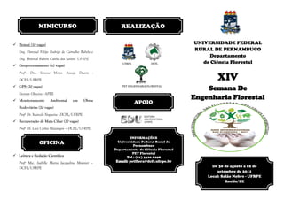 MINICURSO                                  REALIZAÇÃO

 Bonsai (10 vagas)                                                                         UNIVERSIDADE FEDERAL
   Eng. Florestal Felipe Rodrigo de Carvalho Rabelo e
                                                                                            RURAL DE PERNAMBUCO
                                                                                                  Departamento
   Eng. Florestal Rubeni Cunha dos Santos - UFRPE
                                                            UFRPE            DCFL              de Ciência Florestal
 Geoprocessamento (10 vagas)
   Profª. Dra. Simone Mirtes Araujo Duarte -
   DCFL/UFRPE                                                                                       XIV
 GPS (20 vagas)                                            PET ENGENHARIA FLORESTAL
                                                                                                Semana De
   Everson Oliveira - APEE
 Monitoramento         Ambiental      em     Obras
                                                                                            Engenharia Florestal
                                                                    APOIO
   Rodoviárias (20 vagas)
   Profº Dr. Marcelo Nogueira - DCFL/UFRPE
 Recuperação de Mata Ciliar (20 vagas)
   Profº Dr. Luiz Carlos Marangon – DCFL/UFRPE

                                                                INFORMAÇÕES
                OFICINA                                   Universidade Federal Rural de
                                                                  Pernambuco
                                                        Departamento de Ciência Florestal
                                                                  PET Florestal
 Leitura e Redação Científica                                Tel.: (81) 3320.6298
   Profº Msc. Isabelle Maria Jacqueline Meunier –        Email: petflora@dcfl.ufrpe.br
   DCFL/UFRPE                                                                                     De 30 de agosto a 02 de
                                                                                                    setembro de 2011
                                                                                                Local: Salão Nobre - UFRPE
                                                                                                         Recife/PE
 