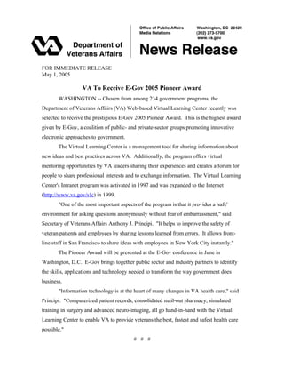 FOR IMMEDIATE RELEASE
May 1, 2005
VA To Receive E-Gov 2005 Pioneer Award
WASHINGTON -- Chosen from among 234 government programs, the
Department of Veterans Affairs (VA) Web-based Virtual Learning Center recently was
selected to receive the prestigious E-Gov 2005 Pioneer Award. This is the highest award
given by E-Gov, a coalition of public- and private-sector groups promoting innovative
electronic approaches to government.
The Virtual Learning Center is a management tool for sharing information about
new ideas and best practices across VA. Additionally, the program offers virtual
mentoring opportunities by VA leaders sharing their experiences and creates a forum for
people to share professional interests and to exchange information. The Virtual Learning
Center's Intranet program was activated in 1997 and was expanded to the Internet
(http://www.va.gov/vlc) in 1999.
"One of the most important aspects of the program is that it provides a 'safe'
environment for asking questions anonymously without fear of embarrassment," said
Secretary of Veterans Affairs Anthony J. Principi. "It helps to improve the safety of
veteran patients and employees by sharing lessons learned from errors. It allows front-
line staff in San Francisco to share ideas with employees in New York City instantly."
The Pioneer Award will be presented at the E-Gov conference in June in
Washington, D.C. E-Gov brings together public sector and industry partners to identify
the skills, applications and technology needed to transform the way government does
business.
"Information technology is at the heart of many changes in VA health care," said
Principi. "Computerized patient records, consolidated mail-out pharmacy, simulated
training in surgery and advanced neuro-imaging, all go hand-in-hand with the Virtual
Learning Center to enable VA to provide veterans the best, fastest and safest health care
possible."
# # #
 
