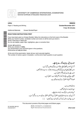 UNIVERSITY OF CAMBRIDGE INTERNATIONAL EXAMINATIONS
General Certificate of Education Advanced Level

9686/02

URDU
Paper 2 Reading and Writing

October/November 2011
1 hour 45 minutes

Additional Materials:

Answer Booklet/Paper

* 9 3 0 1 4 8 8 5 9 7 *

READ THESE INSTRUCTIONS FIRST
If you have been given an Answer Booklet, follow the instructions on the front cover of the Booklet.
Write your Centre number, candidate number and name on all the work you hand in.
Write in dark blue or black pen.
Do not use staples, paper clips, highlighters, glue or correction fluid.
Answer all questions.
Write your answers in Urdu.
You should keep to any word limit given in the questions.
Dictionaries are not permitted.
At the end of the examination, fasten all your work securely together.
The number of marks is given in brackets [ ] at the end of each question or part question.

This document consists of 5 printed pages and 3 blank pages.
DC (NH/SW) 38510/3
© UCLES 2011

[Turn over

 