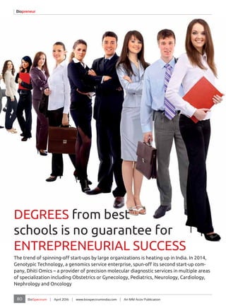 80 BioSpectrum | April 2016 | www.biospectrumindia.com | An MM Activ Publication
Biopreneur
DEGREES from best
schools is no guarantee for
ENTREPRENEURIAL SUCCESS
The trend of spinning-off start-ups by large organizations is heating up in India. In 2014,
Genotypic Technology, a genomics service enterprise, spun-off its second start-up com-
pany, Dhiti Omics – a provider of precision molecular diagnostic services in multiple areas
of specialization including Obstetrics or Gynecology, Pediatrics, Neurology, Cardiology,
Nephrology and Oncology
 