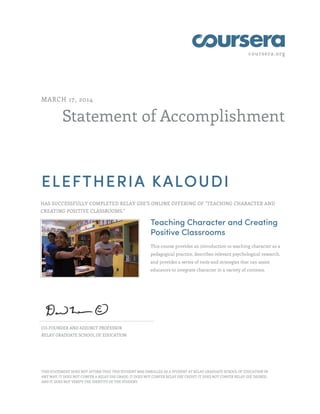 coursera.org
Statement of Accomplishment
MARCH 17, 2014
ELEFTHERIA KALOUDI
HAS SUCCESSFULLY COMPLETED RELAY GSE'S ONLINE OFFERING OF "TEACHING CHARACTER AND
CREATING POSITIVE CLASSROOMS."
Teaching Character and Creating
Positive Classrooms
This course provides an introduction to teaching character as a
pedagogical practice, describes relevant psychological research,
and provides a series of tools and strategies that can assist
educators to integrate character in a variety of contexts.
CO-FOUNDER AND ADJUNCT PROFESSOR
RELAY GRADUATE SCHOOL OF EDUCATION
THIS STATEMENT DOES NOT AFFIRM THAT THIS STUDENT WAS ENROLLED AS A STUDENT AT RELAY GRADUATE SCHOOL OF EDUCATION IN
ANY WAY. IT DOES NOT CONFER A RELAY GSE GRADE; IT DOES NOT CONFER RELAY GSE CREDIT; IT DOES NOT CONFER RELAY GSE DEGREE;
AND IT DOES NOT VERIFY THE IDENTITY OF THE STUDENT.
 