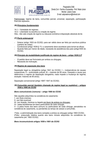 10
Patrimoniais: regime de bens, comunhão parcial, universal, separação, participação
final dos aqüestos.
26) Princípios fundamentais
14.1 – Variedade de regimes;
14.2 – Liberdade na escolha ou criação de regime.
Obs.: não vale criação de regime ou cláusula contrária à disposição absoluta de lei.
27) Pacto antenupcial
- Solene (artigo 1653 do CC/02): para ser válido deve ser feito por escritura pública
(cartório de notas).
- Condicional (artigo 1639 § 1º): o casamento deve acontecer para tornar-se eficaz.
- Quando feito por menor de idade, necessita de assistência dos pais (artigo1654 do
CC/02).
28) Princípio da mutabilidade justificada do regime de bens – artigo 1639 § 2º
- O pedido deve ser formulado por ambos os cônjuges;
- Necessita de motivação.
29) Regime de separação dos bens
Separação legal ou obrigatória (artigo 1641 do CC/02): I – inobservância de causas
suspensivas; II – autorização judicial; III – maiores de 60 anos. Cessada a causa que
determinou o regime da separação obrigatória, nada impede a mudança de regime(
exceção: maiores de 60 anos).
Separação convencional (artigo 1687/ 1647 do CC/02).
30) Comunhão parcial (também chamada de regime legal ou supletivo) – artigos
1658 a 1666 do CC/02
Bens comunicáveis (comuns) – artigo 1660 do CC/02
São aqueles adquiridos na constância do casamento:
I - por título oneroso;
II - por fato eventual;
III - por doação, herança ou legado em favor de ambos os cônjuges;
IV - pelas benfeitorias em bens particulares de cada cônjuge;
V - e pelos frutos dos bens comuns ou particulares de cada cônjuge, percebidos na
constância do casamento, ou pendentes ao tempo de cessar a comunhão.
1ªobs.: a administração dos bens compete a ambos os cônjuges (artigo 1663 CC/02).
2ªobs.: presunção relativa quanto aos bens móveis adquiridos na constância do
casamento (art. 1662 CC/02).
Bens incomunicáveis artigos 1659 e 1661 do CC/02
 