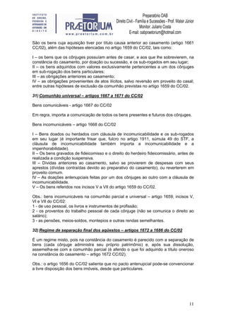 11
São os bens cuja aquisição tiver por título causa anterior ao casamento (artigo 1661
CC/02), além das hipóteses elencadas no artigo 1659 do CC/02, tais como:
I – os bens que os cônjuges possuíam antes de casar, e aos que lhe sobrevierem, na
constância do casamento, por doação ou sucessão, e os sub-rogados em seu lugar;
II – os bens adquiridos com valores exclusivamente pertencentes a um dos cônjuges
em sub-rogação dos bens particulares;
III – as obrigações anteriores ao casamento;
IV – as obrigações provenientes de atos ilícitos, salvo reversão em proveito do casal;
entre outras hipóteses de exclusão da comunhão previstas no artigo 1659 do CC/02.
31) Comunhão universal – artigos 1667 a 1671 do CC/02
Bens comunicáveis - artigo 1667 do CC/02
Em regra, importa a comunicação de todos os bens presentes e futuros dos cônjuges.
Bens incomunicáveis – artigo 1668 do CC/02
I – Bens doados ou herdados com cláusula de incomunicabilidade e os sub-rogados
em seu lugar (é importante frisar que, fulcro no artigo 1911, súmula 49 do STF, a
cláusula de incomunicabilidade também importa a incomunicabilidade e a
impenhorabilidade).
II – Os bens gravados de fideicomisso e o direito do herdeiro fideicomissário, antes de
realizada a condição suspensiva.
III – Dívidas anteriores ao casamento, salvo se provierem de despesas com seus
aprestos (dívidas contraídas devido ao preparativo do casamento), ou reverterem em
proveito comum.
IV – As doações antenupciais feitas por um dos cônjuges ao outro com a cláusula de
incomunicabilidade.
V – Os bens referidos nos incisos V a VII do artigo 1659 do CC/02.
Obs.: bens incomunicáveis na comunhão parcial e universal – artigo 1659, incisos V,
VI e VII do CC/02:
1 - de uso pessoal, os livros e instrumentos de profissão;
2 - os proventos do trabalho pessoal de cada cônjuge (não se comunica o direito ao
salário);
3 - as pensões, meios-soldos, montepios e outras rendas semelhantes.
32) Regime de separação final dos aqüestos – artigos 1672 a 1686 do CC/02
É um regime misto, pois na constância do casamento é parecido com a separação de
bens (cada cônjuge administra seu próprio patrimônio) e, após sua dissolução,
assemelha-se com a comunhão parcial (é aferido o que foi adquirido a título oneroso
na constância do casamento – artigo 1672 CC/02).
Obs.: o artigo 1656 do CC/02 salienta que no pacto antenupcial pode-se convencionar
a livre disposição dos bens imóveis, desde que particulares.
 