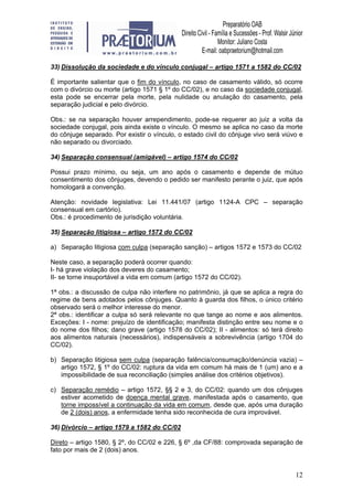 12
33) Dissolução da sociedade e do vínculo conjugal – artigo 1571 a 1582 do CC/02
É importante salientar que o fim do vínculo, no caso de casamento válido, só ocorre
com o divórcio ou morte (artigo 1571 § 1º do CC/02), e no caso da sociedade conjugal,
esta pode se encerrar pela morte, pela nulidade ou anulação do casamento, pela
separação judicial e pelo divórcio.
Obs.: se na separação houver arrependimento, pode-se requerer ao juiz a volta da
sociedade conjugal, pois ainda existe o vínculo. O mesmo se aplica no caso da morte
do cônjuge separado. Por existir o vínculo, o estado civil do cônjuge vivo será viúvo e
não separado ou divorciado.
34) Separação consensual (amigável) – artigo 1574 do CC/02
Possui prazo mínimo, ou seja, um ano após o casamento e depende de mútuo
consentimento dos cônjuges, devendo o pedido ser manifesto perante o juiz, que após
homologará a convenção.
Atenção: novidade legislativa: Lei 11.441/07 (artigo 1124-A CPC – separação
consensual em cartório).
Obs.: é procedimento de jurisdição voluntária.
35) Separação litigiosa – artigo 1572 do CC/02
a) Separação litigiosa com culpa (separação sanção) – artigos 1572 e 1573 do CC/02
Neste caso, a separação poderá ocorrer quando:
I- há grave violação dos deveres do casamento;
II- se torne insuportável a vida em comum (artigo 1572 do CC/02).
1ª obs.: a discussão de culpa não interfere no patrimônio, já que se aplica a regra do
regime de bens adotados pelos cônjuges. Quanto à guarda dos filhos, o único critério
observado será o melhor interesse do menor.
2ª obs.: identificar a culpa só será relevante no que tange ao nome e aos alimentos.
Exceções: I - nome: prejuízo de identificação; manifesta distinção entre seu nome e o
do nome dos filhos; dano grave (artigo 1578 do CC/02); II - alimentos: só terá direito
aos alimentos naturais (necessários), indispensáveis a sobrevivência (artigo 1704 do
CC/02).
b) Separação litigiosa sem culpa (separação falência/consumação/denúncia vazia) –
artigo 1572, § 1º do CC/02: ruptura da vida em comum há mais de 1 (um) ano e a
impossibilidade de sua reconciliação (simples análise dos critérios objetivos).
c) Separação remédio – artigo 1572, §§ 2 e 3, do CC/02: quando um dos cônjuges
estiver acometido de doença mental grave, manifestada após o casamento, que
torne impossível a continuação da vida em comum, desde que, após uma duração
de 2 (dois) anos, a enfermidade tenha sido reconhecida de cura improvável.
36) Divórcio – artigo 1579 a 1582 do CC/02
Direto – artigo 1580, § 2º, do CC/02 e 226, § 6º ,da CF/88: comprovada separação de
fato por mais de 2 (dois) anos.
 