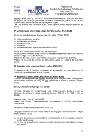 13
Indireto – artigo 1580, § 1º do CC/02: poderá ser requerido após 1 (um) ano ao trânsito
em julgado da sentença que houver decretado a separação judicial, ou da decisão
concessiva da medida cautelar de separação de corpos.
Obs.: no divórcio não se discute culpa, existe apenas critério objetivo (decurso de
prazo).
37) União Estável: artigos 1723 a 1727 do CC/02 e 226, § 3º ,da CF/88
Elementos caracterizadores da união estável – artigo 1723 do CC/02:
a) união entre homem e mulher;
b) a união deve ser pública;
c) a união contínua;
d) duradoura;
e) estabelecida com o objetivo de se constituir família.
1ªObs.: não possui prazo mínimo para caracterização.
2ªObs.: quem é impedido de se casar possui também impedimento para união estável,
exceção: artigo 1723, § 1º, do CC/02.
3ªObs.: os deveres na união estável estão elencados no artigo 1724 do CC/02.
4ªObs.: na ausência de contrato de convivência aplica-se o regime de comunhão
parcial.
38) Sucessão entre os companheiros – artigo 1790 CC/02
Companheiro não é herdeiro necessário, só compartilha os bens adquiridos na
constância da união estável, a título oneroso.
39) Alimentos – artigos 1694 a 1710 do CC/02 e Lei 5.478/68
Quanto à natureza podem ser: naturais (restringe-se ao indispensável à satisfação das
necessidades primárias da vida) ou civis (destina-se a manter a mesma condição
social).
Quem pode reclamar? (artigo 1694 CC/02)
Parentes, cônjuges ou companheiros, pais, filhos menores. Existe o dever de
alimentar, de sustento e mútua assistência (artigos 1566, III e IV; 1694 e 1724 do
CC/02).
Montante (artigo 1694 § 1º do CC/02)
Devem ser fixados proporcionalmente, adotando-se o binômio necessidade/
possibilidade.
Princípio da Mutabilidade (artigo 1699 do CC/02)
Obrigação alimentar em face à nova união do ex-cônjuge ou ex-companheiro – artigos
1708 e 1709 do CC/02:
a) no caso de casamento, união estável ou concubinato do credor, cessa o dever de
prestar os alimentos;
b) no caso de procedimento indigno do credor (analogia da indignidade do direito
sucessório).
 