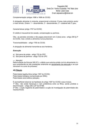 14
Complementação (artigos 1696 a 1698 do CC/02)
A obrigação alimentar é conjunta, proporcional e divisível. O grau mais próximo exclui
o mais remoto. Ordem: 1 – ascendentes, 2 – descendentes, 3 – colateral até 2º grau.
Características (artigo 1707 do CC/02)
O crédito é insuscetível de cessão, compensação ou penhora.
Obs.: as parcelas vencidas e não pagas prescrevem em 2 (dois) anos - artigo 206 § 2º
do CC/02, mas o direito a alimentos nunca prescreve.
Transmissibilidade – artigo 1700 do CC/02;
A obrigação de alimentar transmite-se aos herdeiros.
Execução
a) Sob pena de prisão - artigo 733 do CPC
b) Sob pena de penhora - artigo 732 do CPC
⇒ Atenção!
Reformulação da Súmula 309 STJ: o débito que autoriza prisão civil do alimentante é o
que compreende as três prestações anteriores ao ajuizamento da execução e as que
vencerem no curso do processo.
40) Filiação
Paternidade legal/jurídica (artigo 1597 do CC/02);
Paternidade biológica (comprovada por DNA);
Paternidade sócio-afetiva (adoção).
É aconselhável observar as hipóteses do artigo 1597 do CC/02 e seus incisos.
1ª Obs.: não existe hierarquia e nem preferência entre os filhos, sendo proibida a
discriminação – artigo 226, § 6º da CF/88.
2ª Obs.: a ação negatória de paternidade e a ação de investigação de paternidade são
imprescritíveis.
 
