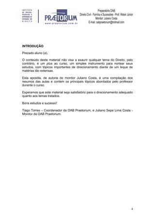 4
INTRODUÇÃO
Prezado aluno (a),
O conteúdo deste material não visa a exaurir qualquer tema do Direito, pelo
contrário, é um plus ao curso, um simples instrumento para nortear seus
estudos, com tópicos importantes de direcionamento diante de um leque de
matérias tão extensas.
Esta apostila, de autoria do monitor Juliano Costa, é uma compilação dos
resumos das aulas e contém os principais tópicos abordados pelo professor
durante o curso.
Esperamos que este material seja satisfatório para o direcionamento adequado
quanto aos temas tratados.
Bons estudos e sucesso!
Tiago Torres – Coordenador da OAB Praetorium, e Juliano Sepe Lima Costa -
Monitor da OAB Praetorium.
 
