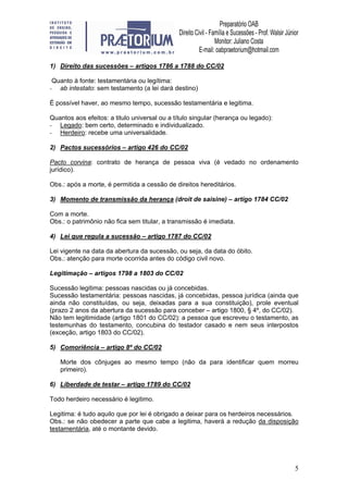 5
1) Direito das sucessões – artigos 1786 a 1788 do CC/02
Quanto à fonte: testamentária ou legítima:
- ab intestato: sem testamento (a lei dará destino)
É possível haver, ao mesmo tempo, sucessão testamentária e legitima.
Quantos aos efeitos: a titulo universal ou a título singular (herança ou legado):
- Legado: bem certo, determinado e individualizado.
- Herdeiro: recebe uma universalidade.
2) Pactos sucessórios – artigo 426 do CC/02
Pacto corvina: contrato de herança de pessoa viva (é vedado no ordenamento
jurídico).
Obs.: após a morte, é permitida a cessão de direitos hereditários.
3) Momento de transmissão da herança (droit de saisine) – artigo 1784 CC/02
Com a morte.
Obs.: o patrimônio não fica sem titular, a transmissão é imediata.
4) Lei que regula a sucessão – artigo 1787 do CC/02
Lei vigente na data da abertura da sucessão, ou seja, da data do óbito.
Obs.: atenção para morte ocorrida antes do código civil novo.
Legitimação – artigos 1798 a 1803 do CC/02
Sucessão legitima: pessoas nascidas ou já concebidas.
Sucessão testamentária: pessoas nascidas, já concebidas, pessoa jurídica (ainda que
ainda não constituídas, ou seja, deixadas para a sua constituição), prole eventual
(prazo 2 anos da abertura da sucessão para conceber – artigo 1800, § 4º, do CC/02).
Não tem legitimidade (artigo 1801 do CC/02): a pessoa que escreveu o testamento, as
testemunhas do testamento, concubina do testador casado e nem seus interpostos
(exceção, artigo 1803 do CC/02).
5) Comoriência – artigo 8º do CC/02
Morte dos cônjuges ao mesmo tempo (não da para identificar quem morreu
primeiro).
6) Liberdade de testar – artigo 1789 do CC/02
Todo herdeiro necessário é legitimo.
Legitima: é tudo aquilo que por lei é obrigado a deixar para os herdeiros necessários.
Obs.: se não obedecer a parte que cabe a legitima, haverá a redução da disposição
testamentária, até o montante devido.
 