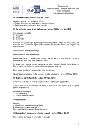 6
7) Sucessão aberta – artigo 80, II, do CC/02
Cessão – artigos 1793 a 1795 do CC/02
- Cessão só poderá ser realizada por escritura pública
- Os bens serão considerados bens imóveis.
8) Da aceitação ou renúncia da herança – artigos 1804 a 1813 do CC/02
Hipóteses de aceitação:
1. expressa;
2. tácita;
3. presumida.
Renúncia: só expressa (só pode ser por escritura pública – artigo 80, II do CC/02); na
renúncia não é possível representar herdeiro renunciante (tenho que esgotar os
descendentes).
Direito próprio: recebe por cabeça
Representando: recebe por estirpe
Regra ascendente: 1- o grau mais próximo sempre exclui o mais remoto; 2 - tenho
igualdade em grau, mas diversidade em linha.
Só existe uma hipótese de representação na linha colateral: filho (s) de irmão (s) do
falecido concorrer (em) com outros irmãos do autor da herança.
Obs.: opção legislativa – irmão, sobrinhos, tios, primos.
Apesar do parentesco de irmão, sobrinho recebe antes de tio – artigo 1843 do CC/02.
9) Exclusão por indignidade – artigo 1814 do CC/02
O herdeiro excluído não poderá herdar, usufruir e administrar o patrimônio.
Obs.: o excluído é considerado pré-morto, a exclusão é uma pena e que não pode
passar do penalizado.
Reabilitação do indigno:
- por testamento;
- ou documento autêntico.
10) Deserdação
Regras:
1. só existe na sucessão testamentária.
2. só deserdo herdeiro necessário.
Obs.: no testamento, basta não contemplá-lo.
11) Sucessão do companheiro (união estável) – artigo 1790 do CC/02
Não se aplica as regras da sucessão do cônjuge.
 