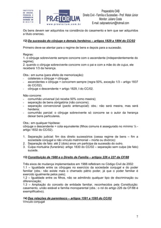 7
Os bens devem ser adquiridos na constância do casamento e tem que ser adquiridos
a título oneroso.
12) Da sucessão do cônjuge e demais herdeiros – artigos 1829 a 1894 do CC/02
Primeiro deve-se atentar para o regime de bens e depois para a sucessão.
Regras:
1. o cônjuge sobrevivente sempre concorre com o ascendente (independentemente do
regime);
2. quando o cônjuge sobrevivente concorre com o pai e com a mãe do de cujus, ele
receberá 1/3 da herança.
Obs.: em suma (para efeito de memorização):
- colaterais x cônjuge = cônjuge;
- ascendentes x cônjuge = concorrem sempre (regra 50%, exceção 1/3 – artigo 1837
do CC/02);
- cônjuge x descendente = artigo 1829, I do CC/02.
Não concorre:
- comunhão universal (só recebe 50% como meeira);
- separação de bens obrigatória (não concorre);
- separação convencional (pacto antenupcial): obs.: não será meeira, mas será
herdeira;
- comunhão parcial: o cônjuge sobrevivente só concorre se o autor da herança
deixar bens particulares.
Obs.: em qualquer hipótese:
cônjuge x descendente = cota equivalente (filhos comuns é assegurado no mínimo ¼ -
artigo 1832 do CC/02).
1. Separação judicial: fim dos direito sucessórios (cessa regime de bens – fim a
sociedade conjugal e não vínculo matrimonial – morte ou divórcio)
2. Separação de fato: até 2 (dois) anos um participa da sucessão do outro.
3. Culpa mortuária (funerária): artigo 1830 do CC/02 – separação sem culpa (de fato)
sucede.
13) Constituição de 1988 e o Direito de Família – artigos 226 e 227 da CF/88
Três eixos de mudança implementados em 1988 refletiram no Código Civil de 2002:
1.1 – Igualdade entre os cônjuges no exercício da sociedade conjugal e do poder
familiar (obs.: não existe mais o chamado pátrio poder, já que o poder familiar é
exercido igualmente pelos pais);
1.2 – Igualdade entre os filhos, não se admitindo qualquer tipo de discriminação ou
diferenciação;
1.3 – Ampliação do conceito de entidade familiar, reconhecidos pela Constituição:
casamento, união estável e família monoparental (obs.: o rol do artigo 226 da CF/88 é
exemplificativo).
14) Das relações de parentesco – artigos 1591 a 1595 do CC/02
Vínculo conjugal
 