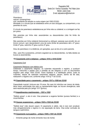 8
Parentesco
natural: consangüíneo
civil: resultante da adoção ou outra origem (art.1593 CC/02)
Afinidade: é o vínculo que se estabelece entre um dos cônjuges, ou companheiro, e os
parentes do outro.
O vínculo de parentesco estabelece-se por linha reta ou colateral, e a contagem se faz
por graus.
São parentes por linha reta: ascendentes ou descendentes (não há limite de
parentesco).
São parentes por linha colateral (transversal ou oblíqua): pessoas que provêm de um
tronco comum, sem descenderem uma da outra (limite de parentesco até o 4º grau).
Irmão 2º grau, sobrinho 3º grau e primo 4º grau.
Grau de parentesco: é a distância, em gerações, que vai de um a outro parente.
Obs.: para fins sucessórios, primeiro esgotam-se os descendentes, na falta destes se
busca os ascendentes.
15) Casamento civil e religioso – artigos 1515 e 1516 CC/02
Casamento Civil
Casamento Religioso com efeitos civis
Celebrado o casamento religioso, os nubentes requererão o registro, a qualquer
tempo, instruindo o pedido com a certidão do ato religioso e com os documentos
exigidos pelo artigo 1525 CC/02. Outra hipótese é a habilitação prévia, onde os
nubentes, depois de realizado casamento religioso, devem, dentro de 90 dias,
realizarem o registro civil, conforme artigo 1516 § 1º do CC/02.
16) Capacidade para o casamento – artigos 1517 a 1520 do CC/02
Capacidade nupcial: inicia-se aos 16 anos. No caso do indivíduo ser menor de idade,
deve haver autorização dos pais ou representante legal, se houver divergência, esta
será resolvida pelo juiz (artigo 1517 §único).
17) Impedimentos matrimoniais – 1521 e 1522
“Defeito grave”, o ato é nulo. Visa preservar a eugenia familiar (pureza familiar) e a
moral familiar.
18) Causas suspensivas – artigos 1523 e 1524 do CC/02
“Defeito leve” (não devem casar). O casamento é válido, não é nulo nem anulável,
mas obrigatoriamente o regime é o da separação de bens. Visa evitar confusão de
sangue e patrimônio.
19) Casamento nuncupativo – artigos 1540 e 1541 do CC/02
- Iminente perigo de morte (iminente risco de morte)
 