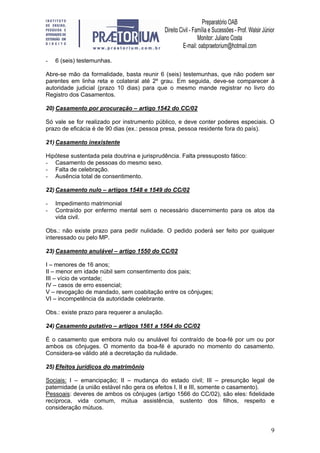 9
- 6 (seis) testemunhas.
Abre-se mão da formalidade, basta reunir 6 (seis) testemunhas, que não podem ser
parentes em linha reta e colateral até 2º grau. Em seguida, deve-se comparecer à
autoridade judicial (prazo 10 dias) para que o mesmo mande registrar no livro do
Registro dos Casamentos.
20) Casamento por procuração – artigo 1542 do CC/02
Só vale se for realizado por instrumento público, e deve conter poderes especiais. O
prazo de eficácia é de 90 dias (ex.: pessoa presa, pessoa residente fora do país).
21) Casamento inexistente
Hipótese sustentada pela doutrina e jurisprudência. Falta pressuposto fático:
- Casamento de pessoas do mesmo sexo.
- Falta de celebração.
- Ausência total de consentimento.
22) Casamento nulo – artigos 1548 e 1549 do CC/02
- Impedimento matrimonial
- Contraído por enfermo mental sem o necessário discernimento para os atos da
vida civil.
Obs.: não existe prazo para pedir nulidade. O pedido poderá ser feito por qualquer
interessado ou pelo MP.
23) Casamento anulável – artigo 1550 do CC/02
I – menores de 16 anos;
II – menor em idade núbil sem consentimento dos pais;
III – vício de vontade;
IV – casos de erro essencial;
V – revogação de mandado, sem coabitação entre os cônjuges;
VI – incompetência da autoridade celebrante.
Obs.: existe prazo para requerer a anulação.
24) Casamento putativo – artigos 1561 a 1564 do CC/02
É o casamento que embora nulo ou anulável foi contraído de boa-fé por um ou por
ambos os cônjuges. O momento da boa-fé é apurado no momento do casamento.
Considera-se válido até a decretação da nulidade.
25) Efeitos jurídicos do matrimônio
Sociais: I – emancipação; II – mudança do estado civil; III – presunção legal de
paternidade (a união estável não gera os efeitos I, II e III, somente o casamento).
Pessoais: deveres de ambos os cônjuges (artigo 1566 do CC/02), são eles: fidelidade
recíproca, vida comum, mútua assistência, sustento dos filhos, respeito e
consideração mútuos.
 