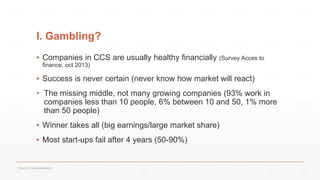 I. Gambling?
▪ Companies in CCS are usually healthy financially (Survey Acces to
finance, oct 2013)
▪ Success is never certain (never know how market will react)
• The missing middle, not many growing companies (93% work in
companies less than 10 people, 6% between 10 and 50, 1% more
than 50 people)
▪ Winner takes all (big earnings/large market share)
▪ Most start-ups fail after 4 years (50-90%)
Values of Culture&Creativity
 