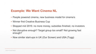 Example: We Want Cinema NL
▪ People powered cinema, new business model for cinema’s
▪ Winner first Creative Business Cup
▪ Stopped mid 2015: no more money, subsidies finished, no investors
▪ Not disruptive enough? Target group too small? Not growing fast
enough?
▪ Now similar start-ups in UK (Our Screen) and USA (Tugg)
Values of Culture&Creativity
 