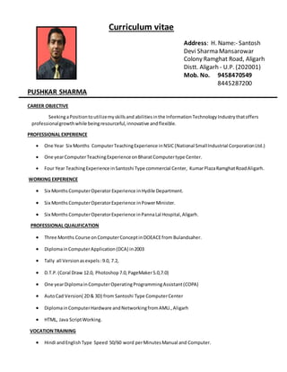 Curriculum vitae 
Address: H. Name:- Santosh 
Devi Sharma Mansarowar 
Colony Ramghat Road, Aligarh 
Distt. Aligarh - U.P. (202001) 
Mob. No. 9458470549 
8445287200 
PUSHKAR SHARMA 
CAREER OBJECTIVE 
Seeking a Position to utilize my skills and abilities in the Information Technology Industry that offers 
professional growth while being resourceful, innovative and flexible. 
PROFESSIONAL EXPERIENCE 
 One Year Six Months Computer Teaching Experience in NSIC (National Small Industrial Corporation Ltd.) 
 One year Computer Teaching Experience on Bharat Computer type Center. 
 Four Year Teaching Experience in Santoshi Type commercial Center, Kumar Plaza Ramghat Road Aligarh. 
WORKING EXPERIENCE 
 Six Months Computer Operator Experience in Hydile Department. 
 Six Months Computer Operator Experience in Power Minister. 
 Six Months Computer Operator Experience in Panna Lal Hospital, Aligarh. 
PROFESSIONAL QUALIFICATION 
 Three Months Course on Computer Concept in DOEACE from Bulandsaher. 
 Diploma in Computer Application (DCA) in 2003 
 Tally all Version as expels : 9.0, 7.2, 
 D.T.P. (Coral Draw 12.0, Photoshop 7.0, PageMaker 5.0,7.0) 
 One year Diploma in Computer Operating Programming Assistant (COPA) 
 Auto Cad Version( 2D & 3D) from Santoshi Type Computer Center 
 Diploma in Computer Hardware and Networking from AMU., Aligarh 
 HTML, Java Script Working. 
VOCATION TRAINING 
 Hindi and English Type Speed 50/60 word per Minutes Manual and Computer. 
 