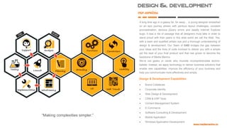 Design & development
our
services
A long time ago in a galaxy far, far away… a young designer embarked
on an epic journey strewn with perilous layout challenges, constant
procrastination, devious jQuery errors and deadly Internet Explorer
bugs. It was a rite of passage that all designers must take in order to
stand proud with their peers in this wide world we call the Web. Yes,
with a keen and qualified artistic eye and a thorough understanding of
design & development, Our Team of DAD bridges the gap between
your ideas and the lines of code involved to deliver you with a simple
yet the best of your final product and that has grown to become the
backbone of Media Mantra.
We’re not geeks or nerds who mumble incomprehensible techno-
babble. Instead, we apply technology to deliver business solutions that
enable new capabilities, improve the efficiency of your business and
help you communicate more effectively and simply.
Design & Development Capabilities
 Brand Collaterals
 Corporate Identity
 Web Design & Development
 CRM & ERP Tools
 Content Management System
 E-Commerce
 Software Consulting & Development
 Mobile Application
 Windows Application Development
“Making complexities simpler.”
 