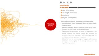 B.. M.. A ..D.
rand & Consulting
arketing & Promotions
dvertising
esign & Development
our services
With multiple service offerings, Media Mantra is committed towards:
• Strengthening your brand's differentiation: with a new vision, strategy,
model and metrics.
• Maximizing potential by identifying an effective direction for your
brand.
• Articulating the brand strategy both verbally and visually.
• Capitalizing on the performance by aligning the organization to the
strategy; integrating the response capacity and developing the
competitive base, hence, leading to a solid Positioning strategy with
which clients can better capitalize on their options.
• Activate the brand by communicating and engaging with its various
stakeholders and insuring that the brand Image and experience are
aligned at every touch-point
 