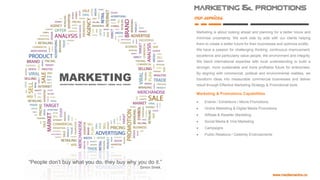 Marketing & promotions
our
services
Marketing is about looking ahead and planning for a better future and
minimise uncertainty. We work side by side with our clients helping
them to create a better future for their businesses and optimize profits.
We have a passion for challenging thinking, continuous improvement,
excellence and particularly value people, the environment and integrity.
We blend international expertise with local understanding to build a
stronger, more sustainable and more profitable future for enterprises.
By aligning with commercial, political and environmental realities, we
transform ideas into measurable commercial businesses and deliver
result through Effective Marketing Strategy & Promotional tools
Marketing & Promotions Capabilities
 Events / Exhibitions / Movie Promotions
 Online Marketing & Digital Media Promotions
 Affiliate & Reseller Marketing
 Social Media & Viral Marketing
 Campaigns
 Public Relations / Celebrity Endorsements
“People don’t buy what you do, they buy why you do it.”
Simon Sinek.
 