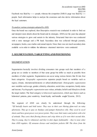 An academic report on AND
MA-FMG
2012-14
Avani Juneja 15
Facebook was liked by ------ people, whereas the competitor ZARA’s page was liked by ----
people. Such information helps to analyze the awareness and also derive information about
the loyal customers.
To analyze various strategies adopted by AND:
Once the brand was explored, then Descriptive research was conducted in order to find out
and interpret more details about the brand and its strategies. AND over the years has adopted
various strategies to grow and sustain in the industry. Structured Interview was conducted
with a store manager and a PR head. Secondary data was collected through journals,
newspapers, books, case studies and annual reports. Since there was not much secondary data
available so in order to validate the inferences structured interviews were conducted.
3. SEGMENTATION, TARGETTINGAND POSTIONING
SEGMENTATION
Segmentation basically involves dividing consumers into groups such that members of a
group are as similar to members of that same group but differ as much as possible from
members of other segments. Segmentation can occur using various factors that fit into four
basic categories. Geographic segmentation separates people based on variables such as
region, climate, international/domestic or urban/suburban/rural. Demographic segmentation
uses variables such as age, gender, ethnicity, education, social class, occupation, family status
and income. Psychographic segmentation uses values, attitudes, beliefs and lifestyle to divide
the target market. The final category is behavioral segmentation, which uses factors such as
behavioral patterns, price sensitivity, brand loyalty and benefits sought.”(Lorette, 2013)
The segment of AND can clearly be understood through the following:
“Of butterfly hearts and bold tastes: They race in their cars blaring glam-rock on rainy
afternoons. They go to spas on Sundays and pamper themselves silly. They excel in excel
sheets and have great power over power points. They wear their tunics and jackets with a lot
of attitude. They carry their flowing dresses and crisp shirts as if it were their second skin.
They’re young, they’re whimsical, and they’re uber duper fashionable – they’re none other
than AND regulars. Of sensuous dresses and stud-farm jackets: Oh! The dress from the
 