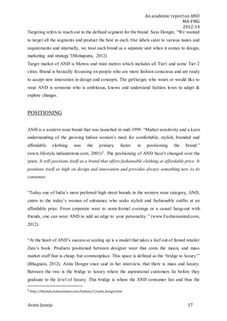 An academic report on AND
MA-FMG
2012-14
Avani Juneja 17
Targeting refers to reach out to the defined segment for the brand. Says Dongre, “We wanted
to target all the segments and product the best in each. Our labels cater to various tastes and
requirements and internally, we treat each brand as a separate unit when it comes to design,
marketing and strategy.”(Mohapatra, 2012)
Target market of AND is Metros and mini metros which includes all Tier1 and some Tier 2
cities. Brand is basically focussing on people who are more fashion conscious and are ready
to accept new innovation in design and concepts. The girl/target, who wears or would like to
wear AND is someone who is ambitious, knows and understand fashion loves to adapt &
explore changes.
POSITIONING
AND is a western wear brand that was launched in mid-1999. “Market sensitivity and a keen
understanding of the growing Indian women’s need for comfortable, stylish, branded and
affordable clothing was the primary factor in positioning the brand.”
(www.lifestyle.indianetzone.com, 2001)5. The positioning of AND hasn’t changed over the
years. It still positions itself as a brand that offers fashionable clothing at affordable price. It
positions itself as high on design and innovation and provides always something new to its
consumer.
“Today one of India’s most preferred high street brands in the western wear category, AND,
caters to the today’s woman of substance who seeks stylish and fashionable outfits at an
affordable price. From corporate wear to semi-formal evenings or a causal hang-out with
friends, one can wear AND to add an edge to your personality.” (www.Fashionunited.com,
2012)
“At the heart of AND’s success at scaling up is a model that takes a leaf out of famed retailer
Zara’s book: Products positioned between designer wear that costs the moon, and mass
market stuff that is cheap, but commonplace. This space is defined as the ‘bridge to luxury’”
(Bhagnani, 2012). Anita Dongre once said in her interview, that there is mass and luxury.
Between the two is the bridge to luxury where the aspirational customers lie before they
graduate to the level of luxury. This bridge is where the AND consumer lies and thus the
5 http://lifestyle.indianetzone.com/fashion/1/anita_dongre.htm
 