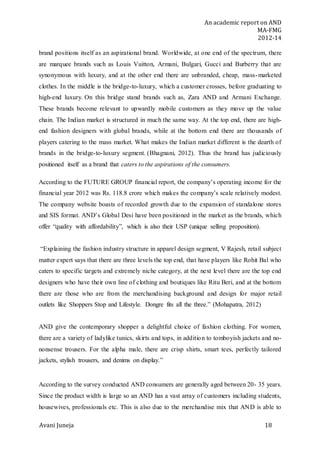 An academic report on AND
MA-FMG
2012-14
Avani Juneja 18
brand positions itself as an aspirational brand. Worldwide, at one end of the spectrum, there
are marquee brands such as Louis Vuitton, Armani, Bulgari, Gucci and Burberry that are
synonymous with luxury, and at the other end there are unbranded, cheap, mass-marketed
clothes. In the middle is the bridge-to-luxury, which a customer crosses, before graduating to
high-end luxury. On this bridge stand brands such as, Zara AND and Armani Exchange.
These brands become relevant to upwardly mobile customers as they move up the value
chain. The Indian market is structured in much the same way. At the top end, there are high-
end fashion designers with global brands, while at the bottom end there are thousands of
players catering to the mass market. What makes the Indian market different is the dearth of
brands in the bridge-to-luxury segment. (Bhagnani, 2012). Thus the brand has judiciously
positioned itself as a brand that caters to the aspirations of the consumers.
According to the FUTURE GROUP financial report, the company’s operating income for the
financial year 2012 was Rs. 118.8 crore which makes the company’s scale relatively modest.
The company website boasts of recorded growth due to the expansion of standalone stores
and SIS format. AND’s Global Desi have been positioned in the market as the brands, which
offer “quality with affordability”, which is also their USP (unique selling proposition).
“Explaining the fashion industry structure in apparel design segment, V Rajesh, retail subject
matter expert says that there are three levels the top end, that have players like Rohit Bal who
caters to specific targets and extremely niche category, at the next level there are the top end
designers who have their own line of clothing and boutiques like Ritu Beri, and at the bottom
there are those who are from the merchandising background and design for major retail
outlets like Shoppers Stop and Lifestyle. Dongre fits all the three.” (Mohapatra, 2012)
AND give the contemporary shopper a delightful choice of fashion clothing. For women,
there are a variety of ladylike tunics, skirts and tops, in addition to tomboyish jackets and no-
nonsense trousers. For the alpha male, there are crisp shirts, smart tees, perfectly tailored
jackets, stylish trousers, and denims on display.”
According to the survey conducted AND consumers are generally aged between 20- 35 years.
Since the product width is large so an AND has a vast array of customers including students,
housewives, professionals etc. This is also due to the merchandise mix that AND is able to
 