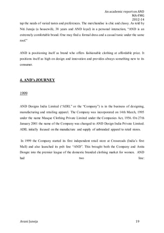 An academic report on AND
MA-FMG
2012-14
Avani Juneja 19
tap the needs of varied tastes and preferences. The merchandise is chic and classy. As told by
Niti Juneja (a housewife, 38 years and AND loyal) in a personal interaction, “AND is an
extremely comfortable brand. One may find a formal dress and a casual tunic under the same
roof.”
AND is positioning itself as brand who offers fashionable clothing at affordable price. It
positions itself as high on design and innovation and provides always something new to its
consumer.
4. AND’s JOURNEY
1999
AND Designs India Limited (“ADIL” or the “Company”) is in the business of designing,
manufacturing and retailing apparel. The Company was incorporated on 14th March, 1995
under the name Masque Clothing Private Limited under the Companies Act, 1956. On 27th
January 2001 the name of the Company was changed to AND Design India Private Limited.
ADIL initially focused on the manufacture and supply of unbranded apparel to retail stores.
In 1999 the Company started its first independent retail store at Crossroads (India’s first
Mall) and also launched its prêt line “AND”. This brought both the Company and Anita
Dongre into the premier league of the domestic branded clothing market for women. AND
had two line:
 