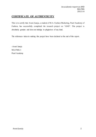 An academic report on AND
MA-FMG
2012-14
Avani Juneja 2
CERTIFICATE OF AUTHENTICITY
This is to certify that Avani Juneja, a student of M.A. Fashion Marketing, Pearl Academy of
Fashion, has successfully completed the research project on “AND”. This project is
absolutely genuine and does not indulge in plagiarism of any kind.
The references taken in making this project have been declared at the end of this report.
-Avani Juneja
MA-FMG-1
Pearl Academy
 
