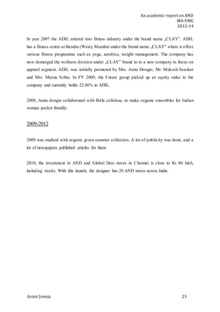 An academic report on AND
MA-FMG
2012-14
Avani Juneja 21
In year 2007 the ADIL entered into fitness industry under the brand name „CLAY‟. ADIL
has a fitness centre at Bandra (West), Mumbai under the brand name „CLAY‟ where it offers
various fitness programme such as yoga, aerobics, weight management. The company has
now demerged the wellness division under „CLAY‟ brand in to a new company to focus on
apparel segment. ADIL was initially promoted by Mrs. Anita Dongre, Mr. Mukesh Sawlani
and Mrs. Meena Sehra. In FY 2009, the Future group picked up an equity stake in the
company and currently holds 22.86% in ADIL.
2008, Anita dongre collaborated with Birla cellulose, to make organic ensembles for Indian
woman pocket friendly.
2009-2012
2009 was marked with organic green summer collection. A lot of publicity was done, and a
lot of newspapers published articles for them.
2010, the investment in AND and Global Desi stores in Chennai is close to Rs 80 lakh,
including stocks. With this launch, the designer has 20 AND stores across India.
 