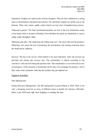 An academic report on AND
MA-FMG
2012-14
Avani Juneja 29
Operations- Samples are made by the in house designers. They are then validated by a strong
team of merchandisers and panel and selected. The shortlisted samples are further sent to the
factories. There exist various quality control checks on every level of manufacturing process.
Outbound Logistics- The final merchandise/products are sent to the only distribution center
of the brand which is located in Mumbai. From Mumbai the goods are dispatched to various
selling points throughout India.
Marketing and sales- The marketing and selling starts now. The stores then sell the products.
Marketing, now, plays the role of promoting the merchandise and creating awareness about
the brand and its collection.
Services- The last is the service, which indeed is the most important. After sale services are
provided and during sale services also. The merchandise is altered according to the
customer’s wish and will during the purchase time. The merchandise is even delivered in case
of emergency. If the customer is dissatisfied she/he may even exchange the products. And if
there arises some production fault then the product may get replaced too.
SupportActivities:
Firm infrastructure-
Human Resource Management- The HR management is quiet brilliant at AND. There is not
only a designing team but an array of different teams to handle her business efficiently.
Below is the AND team, right from designing to reaching the store.
 