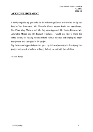 An academic report on AND
MA-FMG
2012-14
Avani Juneja 3
ACKNOWLEDGEMENT
I hereby express my gratitude for the valuable guidance provided to me by my
head of the department, Ms. Sharmila Khatre, course leader and coordinator,
Ms. Priya Mary Mathew and Ms. Priyanka Aggarwal, Dr. Sunita Konwar, Ms.
Anuradha Modak and Dr. Ramesh Tahiliani. I would also like to thank the
entire faculty for making me understand various modules and helping me apply
the systems and strategies in the project.
My thanks and appreciations also go to my fellow classmates in developing the
project and people who have willingly helped me out with their abilities.
-Avani Juneja
 
