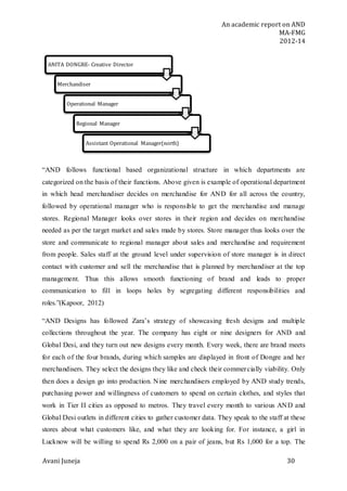 An academic report on AND
MA-FMG
2012-14
Avani Juneja 30
“AND follows functional based organizational structure in which departments are
categorized on the basis of their functions. Above given is example of operational department
in which head merchandiser decides on merchandise for AND for all across the country,
followed by operational manager who is responsible to get the merchandise and manage
stores. Regional Manager looks over stores in their region and decides on merchandise
needed as per the target market and sales made by stores. Store manager thus looks over the
store and communicate to regional manager about sales and merchandise and requirement
from people. Sales staff at the ground level under supervision of store manager is in direct
contact with customer and sell the merchandise that is planned by merchandiser at the top
management. Thus this allows smooth functioning of brand and leads to proper
communication to fill in loops holes by segregating different responsibilities and
roles.”(Kapoor, 2012)
“AND Designs has followed Zara’s strategy of showcasing fresh designs and multiple
collections throughout the year. The company has eight or nine designers for AND and
Global Desi, and they turn out new designs every month. Every week, there are brand meets
for each of the four brands, during which samples are displayed in front of Dongre and her
merchandisers. They select the designs they like and check their commercially viability. Only
then does a design go into production. Nine merchandisers employed by AND study trends,
purchasing power and willingness of customers to spend on certain clothes, and styles that
work in Tier II cities as opposed to metros. They travel every month to various AND and
Global Desi outlets in different cities to gather customer data. They speak to the staff at these
stores about what customers like, and what they are looking for. For instance, a girl in
Lucknow will be willing to spend Rs 2,000 on a pair of jeans, but Rs 1,000 for a top. The
ANITA DONGRE- Creative Director
Merchandiser
Operational Manager
Regional Manager
Assistant Operational Manager(north)
 