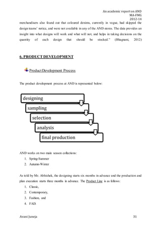 An academic report on AND
MA-FMG
2012-14
Avani Juneja 31
merchandisers also found out that coloured denims, currently in vogue, had skipped the
design teams’ notice, and were not available in any of the AND stores. The data provides an
insight into what designs will work and what will not, and helps in taking decisions on the
quantity of each design that should be stocked.” (Bhagnani, 2012)
6. PRODUCT DEVELOPMENT
ProductDevelopment Process
The product development process at AND is represented below:
AND works on two main season collections:
1. Spring-Summer
2. Autumn-Winter
As told by Mr. Abhishek, the designing starts six months in advance and the production and
plan execution starts three months in advance. The Product Line is as follows:
1. Classic,
2. Contemporary,
3. Fashion, and
4. FAD.
designing
sampling
selection
analysis
final production
 