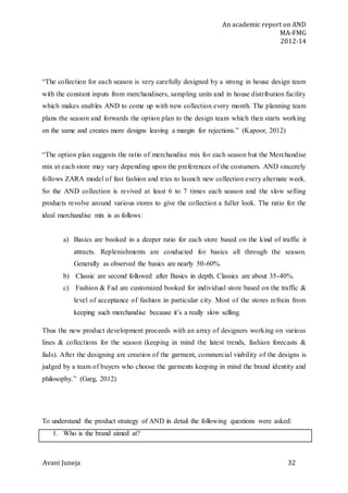 An academic report on AND
MA-FMG
2012-14
Avani Juneja 32
“The collection for each season is very carefully designed by a strong in house design team
with the constant inputs from merchandisers, sampling units and in house distribution facility
which makes enables AND to come up with new collection every month. The planning team
plans the season and forwards the option plan to the design team which then starts working
on the same and creates more designs leaving a margin for rejections.” (Kapoor, 2012)
“The option plan suggests the ratio of merchandise mix for each season but the Merchandise
mix at each store may vary depending upon the preferences of the costumers. AND sincerely
follows ZARA model of fast fashion and tries to launch new collection every alternate week.
So the AND collection is revived at least 6 to 7 times each season and the slow selling
products revolve around various stores to give the collection a fuller look. The ratio for the
ideal merchandise mix is as follows:
a) Basics are booked in a deeper ratio for each store based on the kind of traffic it
attracts. Replenishments are conducted for basics all through the season.
Generally as observed the basics are nearly 50-60%.
b) Classic are second followed after Basics in depth. Classics are about 35-40%.
c) Fashion & Fad are customized booked for individual store based on the traffic &
level of acceptance of fashion in particular city. Most of the stores refrain from
keeping such merchandise because it’s a really slow selling.
Thus the new product development proceeds with an array of designers working on various
lines & collections for the season (keeping in mind the latest trends, fashion forecasts &
fads). After the designing are creation of the garment, commercial viability of the designs is
judged by a team of buyers who choose the garments keeping in mind the brand identity and
philosophy.” (Garg, 2012)
To understand the product strategy of AND in detail the following questions were asked:
1. Who is the brand aimed at?
 