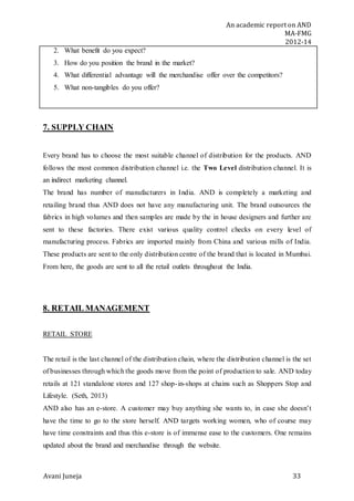 An academic report on AND
MA-FMG
2012-14
Avani Juneja 33
2. What benefit do you expect?
3. How do you position the brand in the market?
4. What differential advantage will the merchandise offer over the competitors?
5. What non-tangibles do you offer?
7. SUPPLY CHAIN
Every brand has to choose the most suitable channel of distribution for the products. AND
follows the most common distribution channel i.e. the Two Level distribution channel. It is
an indirect marketing channel.
The brand has number of manufacturers in India. AND is completely a marketing and
retailing brand thus AND does not have any manufacturing unit. The brand outsources the
fabrics in high volumes and then samples are made by the in house designers and further are
sent to these factories. There exist various quality control checks on every level of
manufacturing process. Fabrics are imported mainly from China and various mills of India.
These products are sent to the only distribution centre of the brand that is located in Mumbai.
From here, the goods are sent to all the retail outlets throughout the India.
8. RETAIL MANAGEMENT
RETAIL STORE
The retail is the last channel of the distribution chain, where the distribution channel is the set
of businesses through which the goods move from the point of production to sale. AND today
retails at 121 standalone stores and 127 shop-in-shops at chains such as Shoppers Stop and
Lifestyle. (Seth, 2013)
AND also has an e-store. A customer may buy anything she wants to, in case she doesn’t
have the time to go to the store herself. AND targets working women, who of course may
have time constraints and thus this e-store is of immense ease to the customers. One remains
updated about the brand and merchandise through the website.
 