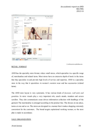 An academic report on AND
MA-FMG
2012-14
Avani Juneja 34
2. online,www.andindia.com
RETAIL FORMAT
AND has the speciality store format, where small stores, which specialize in a specific range
of, merchandise and related items. Most stores have an extensive depth of stock in the items
that they specialize in and provide high levels of service and expertise. AND is a speciality
store in the way that it specializes in women’s western wear and has accessories (related
items).
The AND store layout is very systematic. It has various kinds of faceouts, wall units and
gondolas. In store visuals play a very important role, easels stands, standees and screen
scrollers. They also communicate cause driven information collection with handbags of the
garment The merchandise is arranged according to the product line. The dresses at one place,
tunics at one and so on. The stores are designed in a manner that it makes shopping extremely
convenient for the customers. The brand targets aspirational working women, so the store
plan is made in accordance.
SALE ORGANIZATION
 