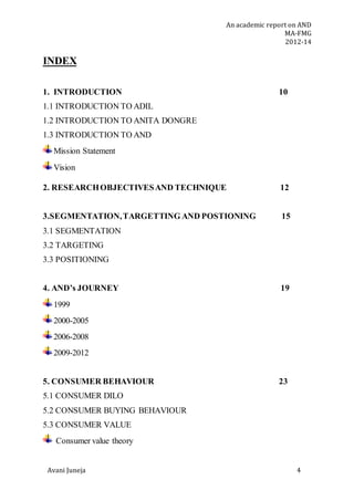 An academic report on AND
MA-FMG
2012-14
Avani Juneja 4
INDEX
1. INTRODUCTION 10
1.1 INTRODUCTION TO ADIL
1.2 INTRODUCTION TO ANITA DONGRE
1.3 INTRODUCTION TO AND
Mission Statement
Vision
2. RESEARCHOBJECTIVESAND TECHNIQUE 12
3.SEGMENTATION,TARGETTING AND POSTIONING 15
3.1 SEGMENTATION
3.2 TARGETING
3.3 POSITIONING
4. AND’s JOURNEY 19
1999
2000-2005
2006-2008
2009-2012
5. CONSUMER BEHAVIOUR 23
5.1 CONSUMER DILO
5.2 CONSUMER BUYING BEHAVIOUR
5.3 CONSUMER VALUE
Consumer value theory
 