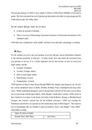 An academic report on AND
MA-FMG
2012-14
Avani Juneja 43
The pricing strategy of AND is very simple. It follows COST-PLUS MODEL of pricing its
goods. The firm calculates the cost of producing the product and adds on a percentage (profit)
to that price to give the selling price.
But this method although simple has two flaws:
 It takes no account of demand,
 There is no way of determining if potential customers will purchase the product at the
calculated price.
AND takes into consideration both variable and fixed costs and adds a percentage as markup.
Place
It’s the method you use to get your product or service through various distribution channels
to the ultimate purchaser or end-user – in other words, how and where the consumer buys
your product or service. It is a vitally important activity that focuses on how to reach your
target market and the:
 Location of business
 Location of target market
 How to reach target market
 Warehousing of stock
 Transportation of stock
AND operates as shop in shop format through MBOs like shopper stop, Kapsons, etc. Its also
has various standalone stores in Delhi, Mumbai, Kolkata, Pune, Chandigarh and many other
cities. “While established designers such as Komal Sood and Dev R Nil cater even to those
not so conversant with designer labels, Anita Dongre’s stand-alone venture, AND, seems to
have found its own space in the hearts and mind of the Kolkatan. Dongre, a Mumbai-based
designer, has created a special line for her Kolkata customers: “AND was retailing for
Pantaloons much before we opened our first stand-alone store at Mani Square”. The response
was so encouraging that we “decided to open an exclusive store”, says Dongre.” (Sen, 2008)
AND EBOs in Delhi:
Table 10. Stores in Delhi
Ground Floor, DLF Place, First Floor,
 