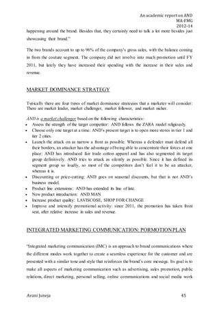 An academic report on AND
MA-FMG
2012-14
Avani Juneja 45
happening around the brand. Besides that, they certainly need to talk a lot more besides just
showcasing their brand.”
The two brands account to up to 96% of the company’s gross sales, with the balance coming
in from the couture segment. The company did not involve into much promotion until FY
2011, but lately they have increased their spending with the increase in their sales and
revenue.
MARKET DOMINANCE STRATEGY
Typically there are four types of market dominance strategies that a marketer will consider:
There are market leader, market challenger, market follower, and market nicher.
AND is a market challenger based on the following characteristics:
 Assess the strength of the target competitor: AND follows the ZARA model religiously.
 Choose only one target at a time: AND’s present target is to open more stores in tier 1 and
tier 2 cities.
 Launch the attack on as narrow a front as possible. Whereas a defender must defend all
their borders, an attacker has the advantage of being able to concentrate their forces at one
place: AND has introduced fair trade cotton apparel and has also segmented its target
group definitively. AND tries to attack as silently as possible. Since it has defined its
segment group so loudly, so most of the competitors don’t feel it to be an attacker,
whereas it is.
 Discounting or price-cutting: AND goes on seasonal discounts, but that is not AND’s
business model.
 Product line extensions: AND has extended its line of late.
 New product introduction: AND MAN
 Increase product quality: LAVISCOSE, SHOP FOR CHANGE
 Improve and intensify promotional activity: since 2011, the promotion has taken front
seat, after relative increase in sales and revenue.
INTEGRATED MARKETING COMMUNICATION: PORMOTIONPLAN
“Integrated marketing communication (IMC) is an approach to brand communications where
the different modes work together to create a seamless experience for the customer and are
presented with a similar tone and style that reinforces the brand’s core message. Its goal is to
make all aspects of marketing communication such as advertising, sales promotion, public
relations, direct marketing, personal selling, online communications and social media work
 