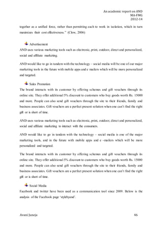 An academic report on AND
MA-FMG
2012-14
Avani Juneja 46
together as a unified force, rather than permitting each to work in isolation, which in turn
maximizes their cost effectiveness.” (Clow, 2006)
Advertisement
AND uses various marketing tools such as electronic, print, outdoor, direct and personalized,
social and affiliate marketing.
AND would like to go in tandem with the technology – social media will be one of our major
marketing tools in the future with mobile apps and e mailers which will be more personalized
and targeted.
Sales Promotion
The brand interacts with its customer by offering schemes and gift vouchers through its
online site. They offer additional 5% discount to customers who buy goods worth Rs. 15000
and more. People can also send gift vouchers through the site to their friends, family and
business associates. Gift vouchers are a perfect present solution when one can’t find the right
gift or is short of time.
AND uses various marketing tools such as electronic, print, outdoor, direct and personalized,
social and affiliate marketing to interact with the consumers.
AND would like to go in tandem with the technology – social media is one of the major
marketing tools, and in the future with mobile apps and e -mailers which will be more
personalized and targeted.
The brand interacts with its customer by offering schemes and gift vouchers through its
online site. They offer additional 5% discount to customers who buy goods worth Rs. 15000
and more. People can also send gift vouchers through the site to their friends, family and
business associates. Gift vouchers are a perfect present solution when one can’t find the right
gift or is short of time.
Social Media
Facebook and twitter have been used as a communication tool since 2009. Below is the
analysis of the Facebook page ‘stylebyand’.
 