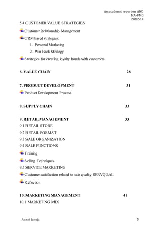 An academic report on AND
MA-FMG
2012-14
Avani Juneja 5
5.4 CUSTOMER VALUE STRATEGIES
Customer Relationship Management
CRM based strategies:
1. Personal Marketing
2. Win Back Strategy
Strategies for creating loyalty bonds with customers
6. VALUE CHAIN 28
7. PRODUCT DEVELOPMENT 31
ProductDevelopment Process
8. SUPPLY CHAIN 33
9. RETAIL MANAGEMENT 33
9.1 RETAIL STORE
9.2 RETAIL FORMAT
9.3 SALE ORGANIZATION
9.4 SALE FUNCTIONS
Training
Selling Techniques
9.5 SERVICE MARKETING
Customer satisfaction related to sale quality SERVQUAL
Reflection
10. MARKETING MANAGEMENT 41
10.1 MARKETING MIX
 